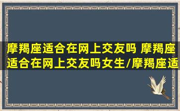 摩羯座适合在网上交友吗 摩羯座适合在网上交友吗女生/摩羯座适合在网上交友吗 摩羯座适合在网上交友吗女生-我的网站